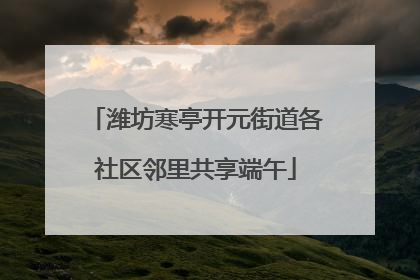 潍坊寒亭开元街道各社区邻里共享端午