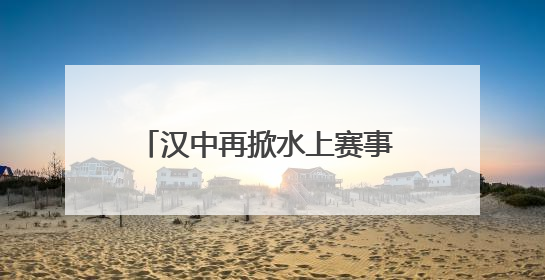 汉中再掀水上赛事 各路英豪竞逐汉江
