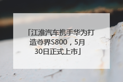 江淮汽车携手华为打造尊界S800，5月30日正式上市