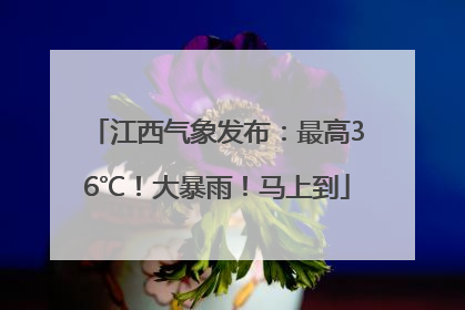 江西气象发布：最高36℃！大暴雨！马上到