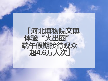 河北博物院文博体验“火出圈” 端午假期接待观众超4.6万人次
