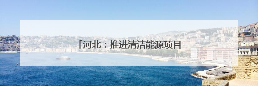 河北：推进清洁能源项目建设 助力绿色低碳发展