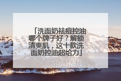 洗面奶祛痘控油哪个牌子好？解锁清爽肌，这十款洗面奶控油超给力
