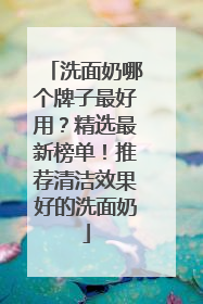 洗面奶哪个牌子最好用？精选最新榜单！推荐清洁效果好的洗面奶