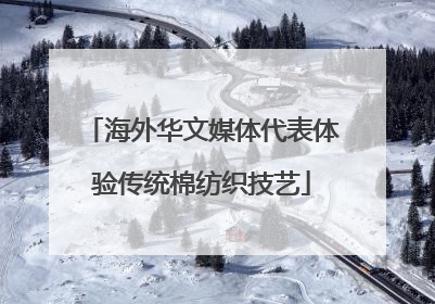 海外华文媒体代表体验传统棉纺织技艺