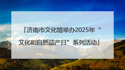 济南市文化馆举办2025年“文化和自然遗产日”系列活动