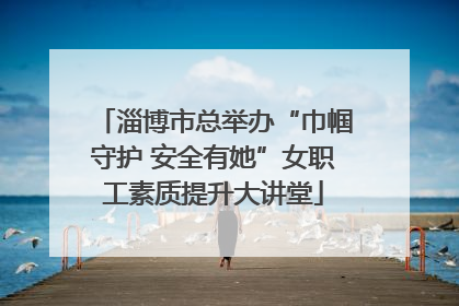 淄博市总举办“巾帼守护 安全有她”女职工素质提升大讲堂