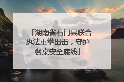 湖南省石门县联合执法重拳出击，守护餐桌安全底线