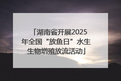 湖南省开展2025年全国“放鱼日”水生生物增殖放流活动