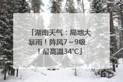 湖南天气：局地大暴雨！阵风7～9级！最高温34℃