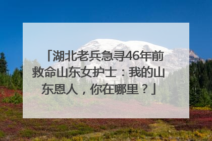 湖北老兵急寻46年前救命山东女护士：我的山东恩人，你在哪里？