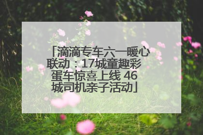 滴滴专车六一暖心联动：17城童趣彩蛋车惊喜上线 46城司机亲子活动