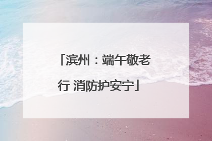 滨州：端午敬老行 消防护安宁