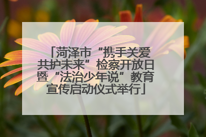 菏泽市“携手关爱 共护未来”检察开放日暨“法治少年说”教育宣传启动仪式举行