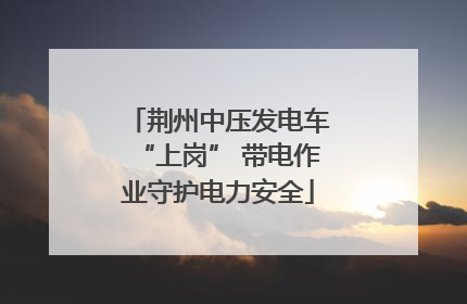 荆州中压发电车“上岗” 带电作业守护电力安全