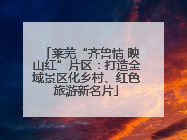 莱芜“齐鲁情 映山红”片区：打造全域景区化乡村、红色旅游新名片