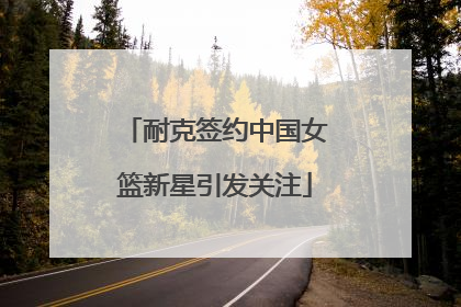 耐克签约中国女篮新星引发关注