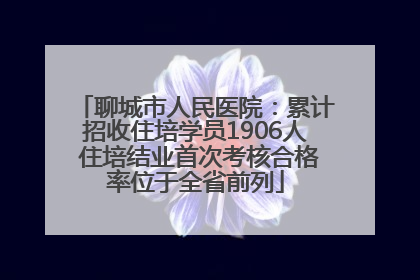 聊城市人民医院：累计招收住培学员1906人 住培结业首次考核合格率位于全省前列