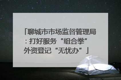聊城市市场监督管理局：打好服务“组合拳” 外资登记“无忧办”