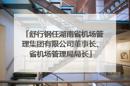 舒行钢任湖南省机场管理集团有限公司董事长、省机场管理局局长