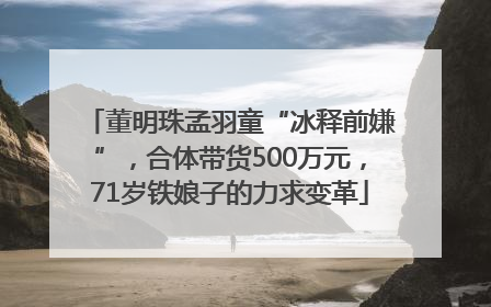 董明珠孟羽童“冰释前嫌”，合体带货500万元，71岁铁娘子的力求变革