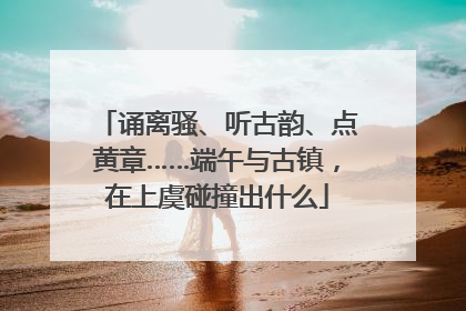 诵离骚、听古韵、点黄章……端午与古镇，在上虞碰撞出什么