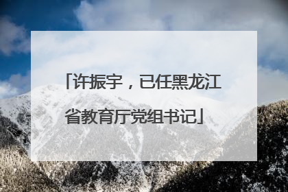 许振宇，已任黑龙江省教育厅党组书记