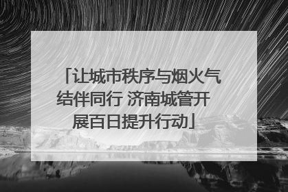 让城市秩序与烟火气结伴同行 济南城管开展百日提升行动