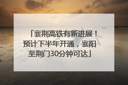 襄荆高铁有新进展！预计下半年开通，襄阳至荆门30分钟可达