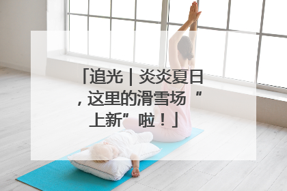 追光｜炎炎夏日，这里的滑雪场“上新”啦！