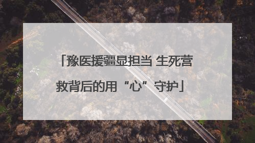 豫医援疆显担当 生死营救背后的用“心”守护