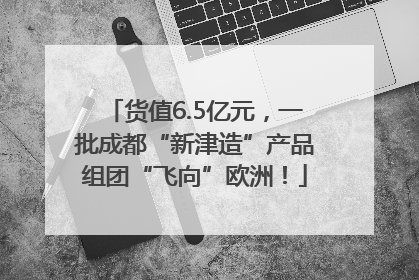 货值6.5亿元，一批成都“新津造”产品组团“飞向”欧洲！