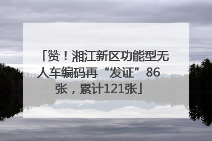 赞！湘江新区功能型无人车编码再“发证”86张，累计121张