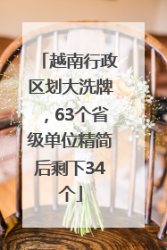 越南行政区划大洗牌，63个省级单位精简后剩下34个