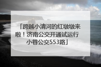 跨越小清河的红墩墩来啦！济南公交开通试运行小巷公交553路