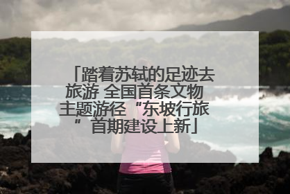 踏着苏轼的足迹去旅游 全国首条文物主题游径“东坡行旅”首期建设上新