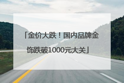 金价大跌！国内品牌金饰跌破1000元大关