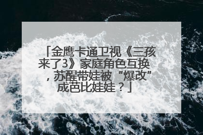 金鹰卡通卫视《三孩来了3》家庭角色互换，苏醒带娃被“爆改”成芭比娃娃？