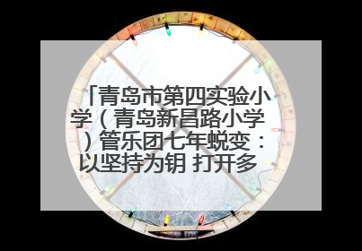 青岛市第四实验小学（青岛新昌路小学）管乐团七年蜕变：以坚持为钥 打开多元成长之门