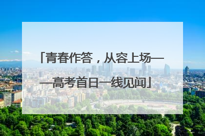 青春作答，从容上场——高考首日一线见闻