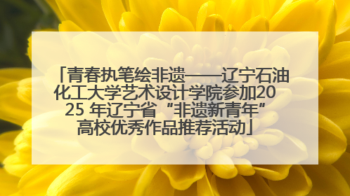 青春执笔绘非遗——辽宁石油化工大学艺术设计学院参加2025 年辽宁省“非遗新青年”高校优秀作品推荐活动