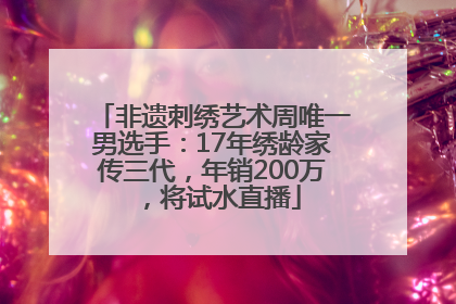 非遗刺绣艺术周唯一男选手：17年绣龄家传三代，年销200万，将试水直播
