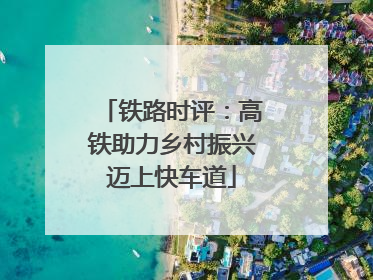 铁路时评：高铁助力乡村振兴迈上快车道