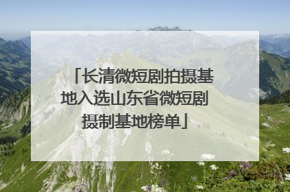 长清微短剧拍摄基地入选山东省微短剧摄制基地榜单