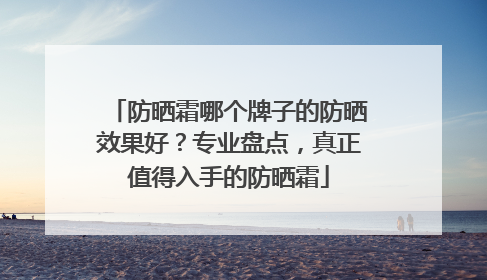 防晒霜哪个牌子的防晒效果好？专业盘点，真正值得入手的防晒霜