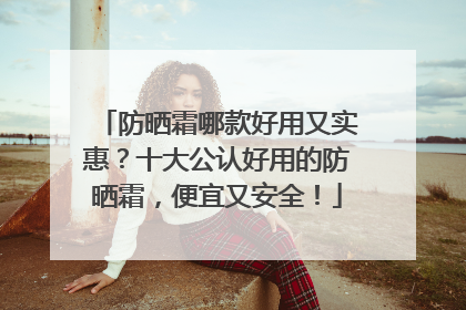 防晒霜哪款好用又实惠？十大公认好用的防晒霜，便宜又安全！