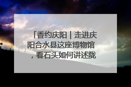 香约庆阳｜走进庆阳合水县这座博物馆，看石头如何讲述陇东千年历史