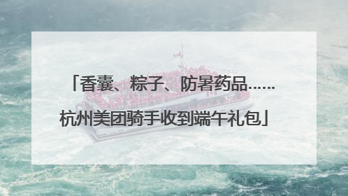 香囊、粽子、防暑药品……杭州美团骑手收到端午礼包