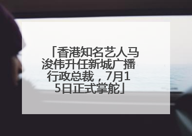 香港知名艺人马浚伟升任新城广播行政总裁，7月15日正式掌舵