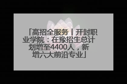 高招全服务丨开封职业学院：在豫招生总计划增至4400人，新增六大前沿专业